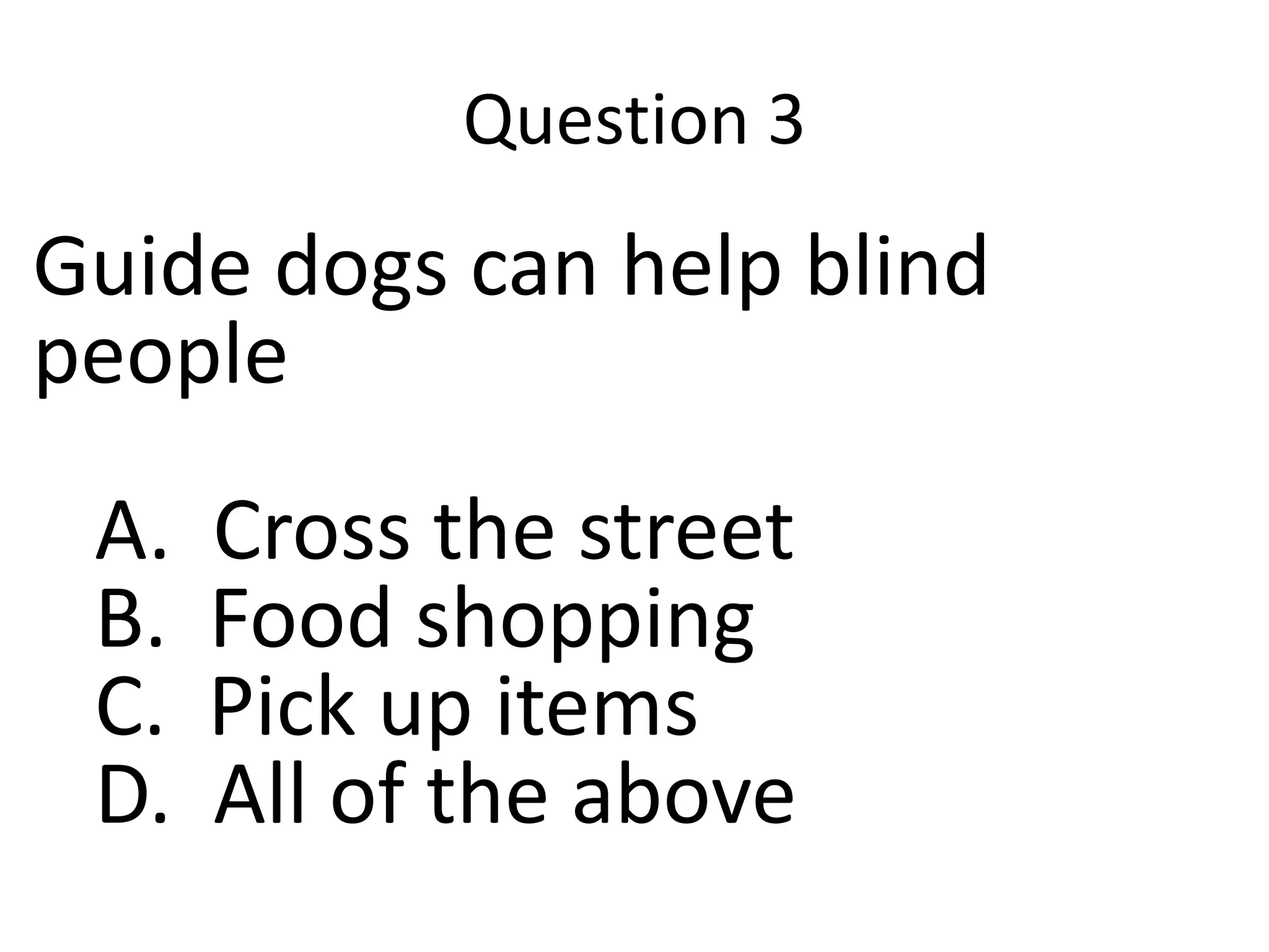 Question 3
Guide dogs can help blind
people
A. Cross the street
B. Food shopping
C. Pick up items
D. All of the above
 