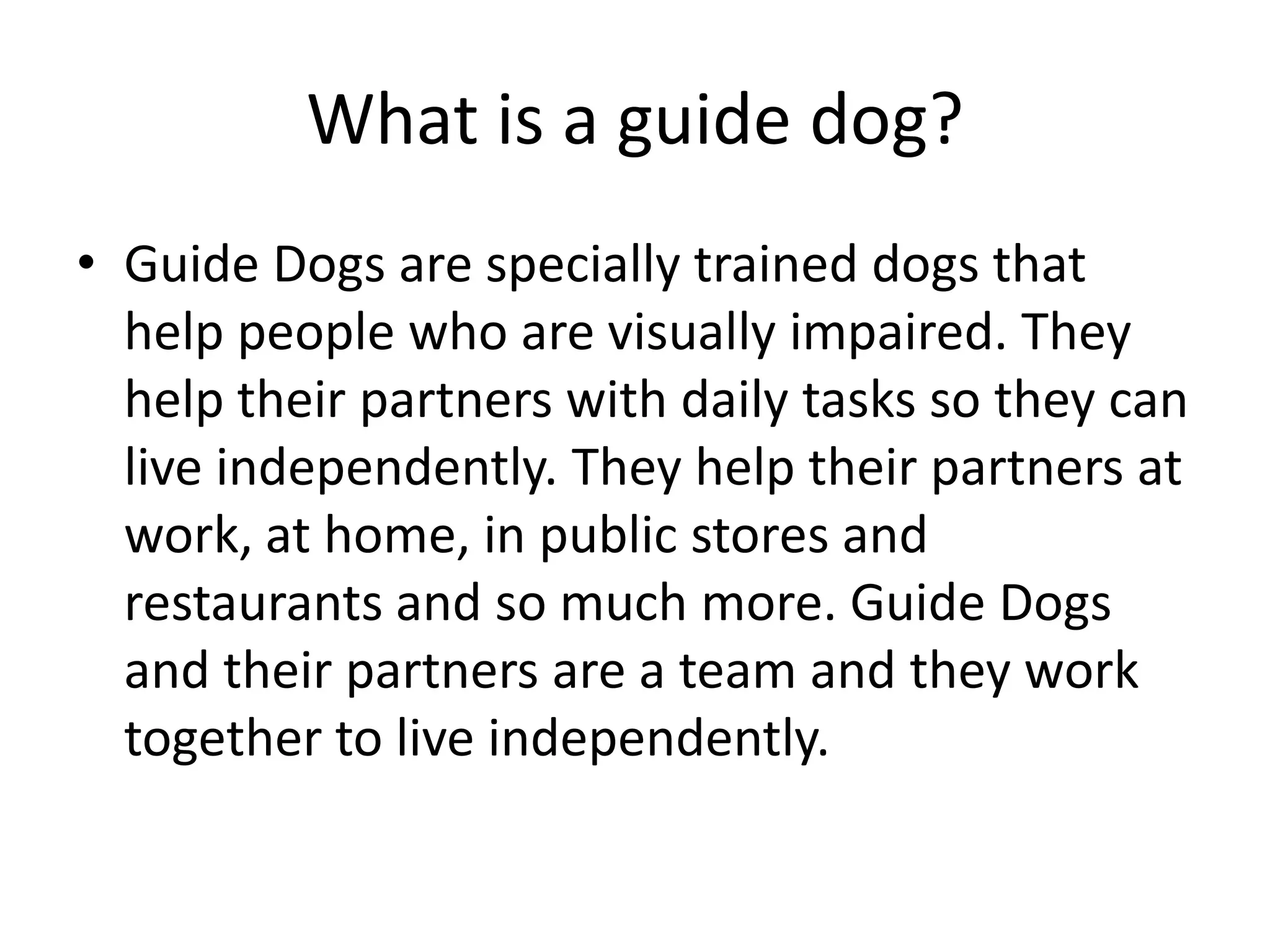 What is a guide dog?
• Guide Dogs are specially trained dogs that
help people who are visually impaired. They
help their partners with daily tasks so they can
live independently. They help their partners at
work, at home, in public stores and
restaurants and so much more. Guide Dogs
and their partners are a team and they work
together to live independently.
 