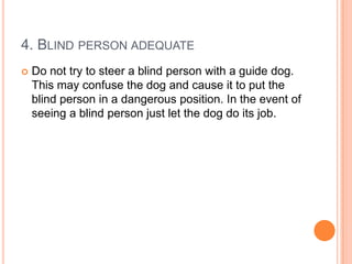 4. BLIND PERSON ADEQUATE
   Do not try to steer a blind person with a guide dog.
    This may confuse the dog and cause it to put the
    blind person in a dangerous position. In the event of
    seeing a blind person just let the dog do its job.
 