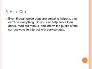 5. HELP OUT!
   Even though guide dogs are amazing helpers, they
    can’t do everything. So you can help, too! Open
    doors, read out menus, and inform the public of the
    correct ways to interact with service dogs.
 