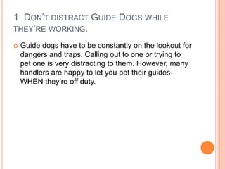 1. DON’T DISTRACT GUIDE DOGS WHILE
THEY’RE WORKING.

   Guide dogs have to be constantly on the lookout for
    dangers and traps. Calling out to one or trying to
    pet one is very distracting to them. However, many
    handlers are happy to let you pet their guides-
    WHEN they’re off duty.
 