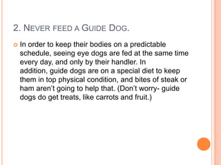 2. NEVER FEED A GUIDE DOG.
   In order to keep their bodies on a predictable
    schedule, seeing eye dogs are fed at the same time
    every day, and only by their handler. In
    addition, guide dogs are on a special diet to keep
    them in top physical condition, and bites of steak or
    ham aren’t going to help that. (Don’t worry- guide
    dogs do get treats, like carrots and fruit.)
 