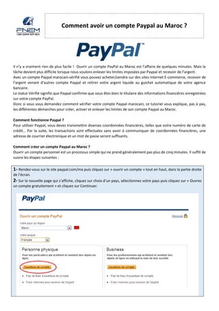 Comment avoir un compte Paypal au Maroc ? 
Il n’y a vraiment rien de plus facile ! Ouvrir un compte PayPal au Maroc est l’affaire de quelques minutes. Mais la tâche devient plus difficile lorsque nous voulons enlever les limites imposées par Paypal et recevoir de l’argent. 
Avec un compte Paypal marocain vérifié vous pouvez acheter/vendre sur des sites internet E-commerce, recevoir de l’argent venant d’autres compte Paypal et retirer votre argent liquide au guichet automatique de votre agence bancaire. 
Le statut Vérifié signifie que Paypal confirme que vous êtes bien le titulaire des informations financières enregistrées sur votre compte PayPal. 
Donc si vous vous demandez comment vérifier votre compte Paypal marocain, ce tutoriel vous explique, pas à pas, les différentes démarches pour créer, activer et enlever les limites de son compte Paypal au Maroc. 
Comment fonctionne Paypal ? 
Pour utiliser Paypal, vous devez transmettre diverses coordonnées financières, telles que votre numéro de carte de crédit… Par la suite, les transactions sont effectuées sans avoir à communiquer de coordonnées financières, une adresse de courrier électronique et un mot de passe seront suffisants. 
Comment créer un compte Paypal au Maroc ? 
Ouvrir un compte personnel est un processus simple qui ne prend généralement pas plus de cinq minutes. Il suffit de suivre les étapes suivantes : 
1- Rendez-vous sur le site paypal.com/ma puis cliquez sur « ouvrir un compte » tout en haut, dans la partie droite de l’écran. 2- Sur la nouvelle page qui s’affiche, cliquez sur choix d’un pays, sélectionnez votre pays puis cliquez sur « Ouvrez un compte gratuitement » et cliquez sur Continuer.  