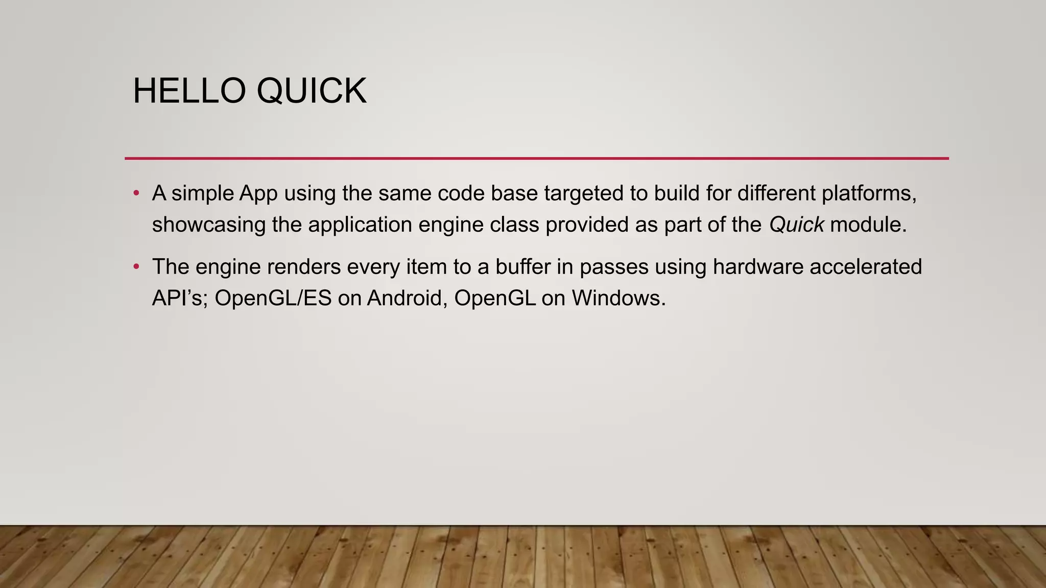 HELLO QUICK • A simple App using the same code base targeted to build for different platforms, showcasing the application engine class provided as part of the Quick module. • The engine renders every item to a buffer in passes using hardware accelerated API’s; OpenGL/ES on Android, OpenGL on Windows. 