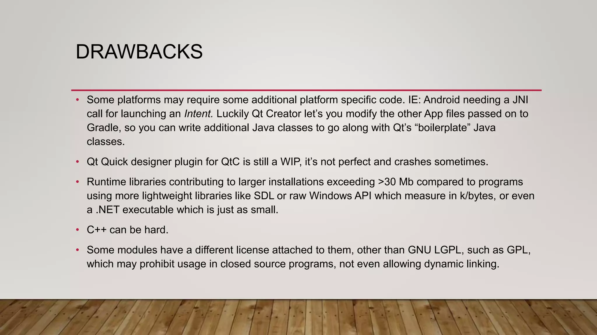DRAWBACKS • Some platforms may require some additional platform specific code. IE: Android needing a JNI call for launching an Intent. Luckily Qt Creator let’s you modify the other App files passed on to Gradle, so you can write additional Java classes to go along with Qt’s “boilerplate” Java classes. • Qt Quick designer plugin for QtC is still a WIP, it’s not perfect and crashes sometimes. • Runtime libraries contributing to larger installations exceeding >30 Mb compared to programs using more lightweight libraries like SDL or raw Windows API which measure in k/bytes, or even a .NET executable which is just as small. • C++ can be hard. • Some modules have a different license attached to them, other than GNU LGPL, such as GPL, which may prohibit usage in closed source programs, not even allowing dynamic linking. 