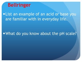Bellringer
List an example of an acid or base you
are familiar with in everyday life.
What do you know about the pH scale?
 