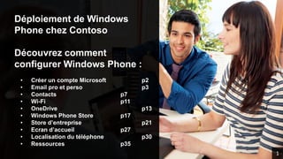 Déploiement de Windows
Phone chez Contoso
Découvrez comment
configurer Windows Phone :
• Créer un compte Microsoft p2
• Email pro et perso p3
• Contacts p7
• Wi-Fi p11
• OneDrive p13
• Windows Phone Store p17
• Store d’entreprise p21
• Ecran d’accueil p27
• Localisation du téléphone p30
• Ressources p35
1
 