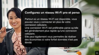 Configurez un réseau Wi-Fi pro et perso
Partout où un réseau Wi-Fi est disponible, vous
pouvez vous y connecter en plus de votre
connexion cellulaire.
Une connexion Wi-Fi est préférable parce qu'elle
est généralement plus rapide qu'une connexion
cellulaire.
Elle peut également vous permettre de réaliser
des économies si votre forfait données n'est pas
illimité.
11
 