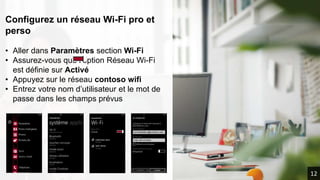 Configurez un réseau Wi-Fi pro et
perso
• Aller dans Paramètres section Wi-Fi
• Assurez-vous que l’option Réseau Wi-Fi
est définie sur Activé
• Appuyez sur le réseau contoso wifi
• Entrez votre nom d’utilisateur et le mot de
passe dans les champs prévus
CONTOSO WIFI
WIFI PRIVE
nomutilisateur@contoso.com
mdp-wifi-contoso
12
 