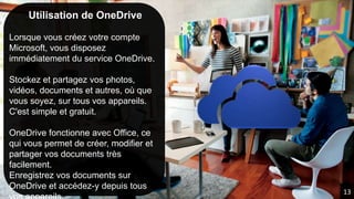Utilisation de OneDrive
Lorsque vous créez votre compte
Microsoft, vous disposez
immédiatement du service OneDrive.
Stockez et partagez vos photos,
vidéos, documents et autres, où que
vous soyez, sur tous vos appareils.
C'est simple et gratuit.
OneDrive fonctionne avec Office, ce
qui vous permet de créer, modifier et
partager vos documents très
facilement.
Enregistrez vos documents sur
OneDrive et accédez-y depuis tous
13
 