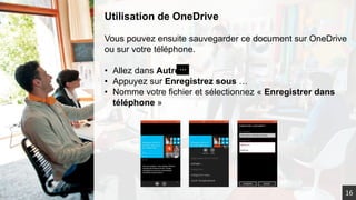 Utilisation de OneDrive
Vous pouvez ensuite sauvegarder ce document sur OneDrive
ou sur votre téléphone.
• Allez dans Autre
• Appuyez sur Enregistrez sous …
• Nomme votre fichier et sélectionnez « Enregistrer dans
téléphone »
16
 