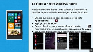 Le Store sur votre Windows Phone
Accéder au Store depuis votre Windows Phone est la
manière la plus facile de télécharger des applications.
• Glissez sur la droite pour accédez à votre liste
Applications
• Appuyez sur le Store
• Des applications vous seront alors proposées
• Pour rechercher une application, appuyez sur la loupe
• Suivez les indications pour télécharger l’application
18
 