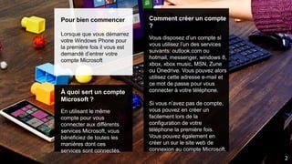 Pour bien commencer
Lorsque que vous démarrez
votre Windows Phone pour
la première fois il vous est
demandé d’entrer votre
compte Microsoft
À quoi sert un compte
Microsoft ?
En utilisant le même
compte pour vous
connecter aux différents
services Microsoft, vous
bénéficiez de toutes les
manières dont ces
services sont connectés.
Comment créer un compte
?
Vous disposez d’un compte si
vous utilisez l’un des services
suivants: outlook.com ou
hotmail, messenger, windows 8,
xbox, xbox music, MSN, Zune
ou Onedrive. Vous pouvez alors
utilisez cette adresse e-mail et
ce mot de passe pour vous
connecter à votre téléphone.
Si vous n’avez pas de compte,
vous pouvez en créer un
facilement lors de la
configuration de votre
téléphone la première fois.
Vous pouvez également en
créer un sur le site web de
connexion au compte Microsoft.
2
 