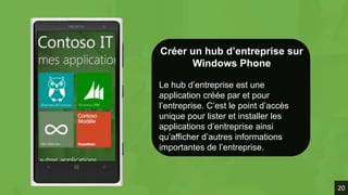 Créer un hub d’entreprise sur
Windows Phone
Le hub d’entreprise est une
application créée par et pour
l’entreprise. C’est le point d’accès
unique pour lister et installer les
applications d’entreprise ainsi
qu’afficher d’autres informations
importantes de l’entreprise.
20
 
