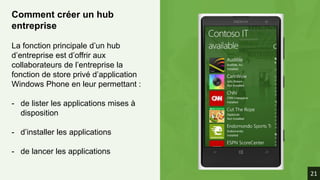 Comment créer un hub
entreprise
La fonction principale d’un hub
d’entreprise est d’offrir aux
collaborateurs de l’entreprise la
fonction de store privé d’application
Windows Phone en leur permettant :
- de lister les applications mises à
disposition
- d’installer les applications
- de lancer les applications
21
 