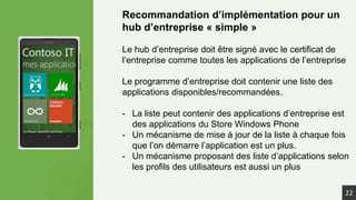 Recommandation d’implémentation pour un
hub d’entreprise « simple »
Le hub d’entreprise doit être signé avec le certificat de
l’entreprise comme toutes les applications de l’entreprise
Le programme d’entreprise doit contenir une liste des
applications disponibles/recommandées.
- La liste peut contenir des applications d’entreprise est
des applications du Store Windows Phone
- Un mécanisme de mise à jour de la liste à chaque fois
que l’on démarre l’application est un plus.
- Un mécanisme proposant des liste d’applications selon
les profils des utilisateurs est aussi un plus
22
 