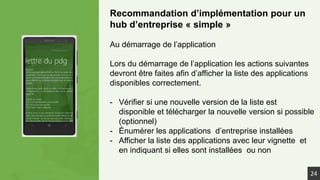 Recommandation d’implémentation pour un
hub d’entreprise « simple »
Au démarrage de l’application
Lors du démarrage de l’application les actions suivantes
devront être faites afin d’afficher la liste des applications
disponibles correctement.
- Vérifier si une nouvelle version de la liste est
disponible et télécharger la nouvelle version si possible
(optionnel)
- Énumérer les applications d’entreprise installées
- Afficher la liste des applications avec leur vignette et
en indiquant si elles sont installées ou non
24
 