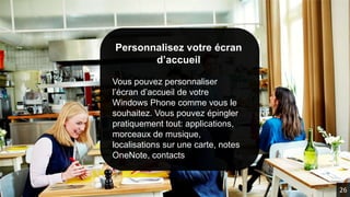 Personnalisez votre écran
d’accueil
Vous pouvez personnaliser
l’écran d’accueil de votre
Windows Phone comme vous le
souhaitez. Vous pouvez épingler
pratiquement tout: applications,
morceaux de musique,
localisations sur une carte, notes
OneNote, contacts
26
 