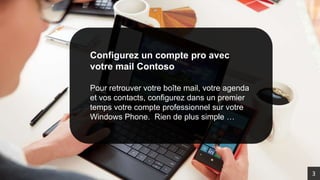 Configurez un compte pro avec
votre mail Contoso
Pour retrouver votre boîte mail, votre agenda
et vos contacts, configurez dans un premier
temps votre compte professionnel sur votre
Windows Phone. Rien de plus simple …
3
 