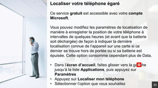 30
Localiser votre téléphone égaré
Ce service gratuit est accessible avec votre compte
Microsoft.
Vous pouvez modifiez les paramètres de localisation de
manière à enregistrer la position de votre téléphone à
intervalles de quelques heures (et avant que la batterie
soit déchargée) de façon à indiquer la dernière
localisation connue de l’appareil sur une carte si ce
dernier se trouve hors de portée ou si sa batterie est
épuisée. Cette option consomme cependant plus de Data.
• Dans l’écran d’accueil, faites glisser vers la gauche
jusqu’à la liste Applications, puis appuyez sur
Paramètres
• Appuyez sur Localiser mon téléphone
• Sélectionner l’option que vous souhaitez
 
