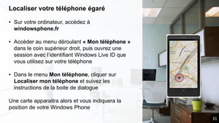 Localiser votre téléphone égaré
• Sur votre ordinateur, accédez à
windowsphone.fr
• Accéder au menu déroulant « Mon téléphone »
dans le coin supérieur droit, puis ouvrez une
session avec l’identifiant Windows Live ID que
vous utilisez sur votre téléphone
• Dans le menu Mon téléphone, cliquer sur
Localiser mon téléphone et suivez les
instructions de la boite de dialogue
Une carte apparaitra alors et vous indiquera la
position de votre Windows Phone
31
 