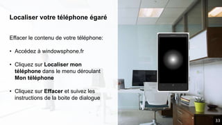 Localiser votre téléphone égaré
Effacer le contenu de votre téléphone:
• Accédez à windowsphone.fr
• Cliquez sur Localiser mon
téléphone dans le menu déroulant
Mon téléphone
• Cliquez sur Effacer et suivez les
instructions de la boite de dialogue
33
 