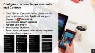 Configurez un compte pro avec votre
mail Contoso
• Dans l’écran d’accueil, faites glisser vers la
gauche jusqu’à la liste Applications, puis
appuyez sur Paramètres
• Sélectionnez email+comptes
• Ajouter un compte
• Sélectionnez Outlook
• Entrez votre adresse mail et le mot de passe
dans les champs prévus
4
 