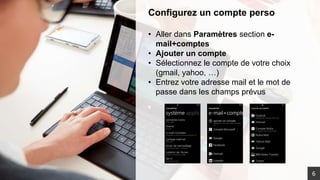 Configurez un compte perso
• Aller dans Paramètres section e-
mail+comptes
• Ajouter un compte
• Sélectionnez le compte de votre choix
(gmail, yahoo, …)
• Entrez votre adresse mail et le mot de
passe dans les champs prévus
6
 