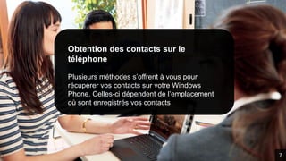 Obtention des contacts sur le
téléphone
Plusieurs méthodes s’offrent à vous pour
récupérer vos contacts sur votre Windows
Phone. Celles-ci dépendent de l’emplacement
où sont enregistrés vos contacts
7
 