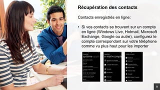 Récupération des contacts
Contacts enregistrés en ligne:
• Si vos contacts se trouvent sur un compte
en ligne (Windows Live, Hotmail, Microsoft
Exchange, Google ou autre), configurez le
compte correspondant sur votre téléphone
comme vu plus haut pour les importer
9
 