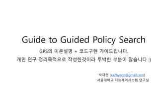 Guide to Guided Policy Search
GPS의 이론설명 + 코드구현 가이드입니다.
개인 연구 정리목적으로 작성한것이라 투박한 부분이 많습니다 :)
박재현 (ka2hyeon@gmail.com)
서울대학교 지능제어시스템 연구실
 