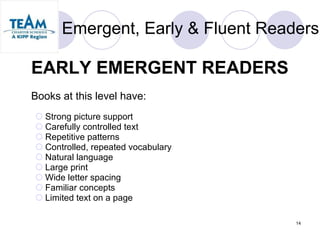 Emergent, Early & Fluent Readers EARLY EMERGENT READERS   Books at this level have: Strong picture support  Carefully controlled text  Repetitive patterns  Controlled, repeated vocabulary  Natural language  Large print  Wide letter spacing  Familiar concepts  Limited text on a page  