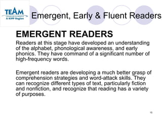 Emergent, Early & Fluent Readers EMERGENT READERS Readers at this stage have developed an understanding of the alphabet, phonological awareness, and early phonics. They have command of a significant number of high-frequency words.  Emergent readers are developing a much better grasp of comprehension strategies and word-attack skills. They can recognize different types of text, particularly fiction and nonfiction, and recognize that reading has a variety of purposes.  