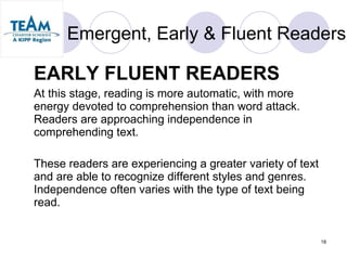 Emergent, Early & Fluent Readers EARLY FLUENT READERS At this stage, reading is more automatic, with more energy devoted to comprehension than word attack. Readers are approaching independence in comprehending text.  These readers are experiencing a greater variety of text and are able to recognize different styles and genres. Independence often varies with the type of text being read.  