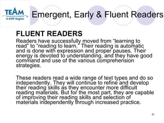Emergent, Early & Fluent Readers FLUENT READERS Readers have successfully moved from “learning to read” to “reading to learn.” Their reading is automatic and is done with expression and proper pauses. Their energy is devoted to understanding, and they have good command and use of the various comprehension strategies.  These readers read a wide range of text types and do so independently. They will continue to refine and develop their reading skills as they encounter more difficult reading materials. But for the most part, they are capable of improving their reading skills and selection of materials independently through increased practice.  
