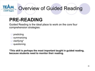 Overview of Guided Reading PRE-READING Guided Reading is the ideal place to work on the core four comprehension strategies: predicting summarizing clarifying* questioning *This skill is perhaps the most important taught in guided reading, because students need to monitor their reading. 