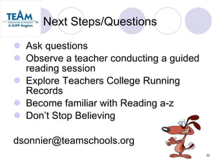 Next Steps/Questions Ask questions Observe a teacher conducting a guided reading session Explore Teachers College Running Records Become familiar with Reading a-z Don’t Stop Believing [email_address] 