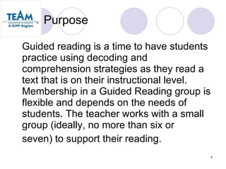 Purpose Guided reading is a time to have students practice using decoding and comprehension strategies as they read a text that is on their instructional level.  Membership in a Guided Reading group is flexible and depends on the needs of students. The teacher works with a small group (ideally, no more than six or  seven) to support their reading.  