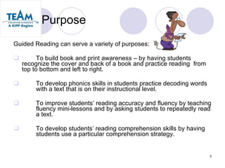 Purpose Guided Reading can serve a variety of purposes: To build book and print awareness – by having students  recognize the cover and back of a book and practice reading  from top to bottom and left to right. To develop phonics skills in students practice decoding words  with a text that is on their instructional level. To improve students’ reading accuracy and fluency by teaching  fluency mini-lessons and by asking students to repeatedly read  a text. To develop students’ reading comprehension skills by having  students use a particular comprehension strategy. 