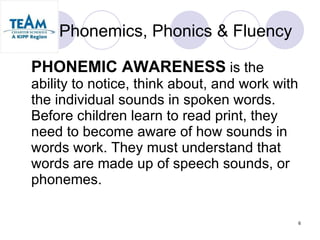 Phonemics, Phonics & Fluency PHONEMIC AWARENESS  is the ability to notice, think about, and work with the individual sounds in spoken words.  Before children learn to read print, they need to become aware of how sounds in words work. They must understand that words are made up of speech sounds, or phonemes. 