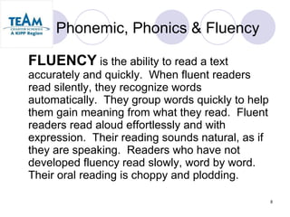 Phonemic, Phonics & Fluency FLUENCY  is the ability to read a text accurately and quickly.  When fluent readers read silently, they recognize words automatically.  They group words quickly to help them gain meaning from what they read.  Fluent readers read aloud effortlessly and with expression.  Their reading sounds natural, as if they are speaking.  Readers who have not developed fluency read slowly, word by word.  Their oral reading is choppy and plodding. 