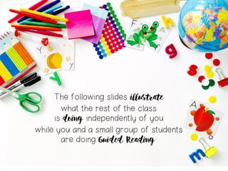 The following slides illustrate
what the rest of the class
is doing independently of you
while you and a small group of students
are doing Guided Reading.
 