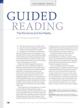 268
T H E I N S I D E T R A C K
The Reading Teacher Vol. 66 Issue 4 pp. 268–284 DOI:10.1002/TRTR.01123 © 2012 International Reading AssociationR T
GUIDED
READINGThe Romance and the Reality
Irene C. Fountas ■ Gay Su Pinnell
I
n thousands of classrooms around the world,
you will see teachers working with small groups
of children using leveled books in guided
reading lessons. The teachers are enthusiastic
about providing instruction to the students in ways
that allow them to observe their individual strengths
while working toward further learning goals. Books
are selected with specific students in mind so that
with strong teaching, readers can meet the demands
of more challenging texts over time.
Readers are actively engaged in the lesson as
they learn how to take words apart, flexibly and
efficiently, while attending to the meaning of a text.
They begin thinking about the text before reading,
attend to the meaning while reading, and are
invited to share their thinking after reading. They
deepen their understanding of a variety of texts
through thoughtful conversation. The teachers have
embraced guided reading, “an instructional context
for supporting each reader’s development of effective
strategies for processing novel texts at increasingly
challenging levels of difficulty” (Fountas & Pinnell,
1996, p. 25).
As we look back over the decades since we wrote
our first publication about guided reading, we
recognize that there has been a large shift in schools
to include guided reading as an essential element of
high-quality literacy education. With its roots in New
Zealand classrooms (Clay, 1991; Holdaway, 1979),
guided reading has shifted the lens in the teaching of
reading to a focus on a deeper understanding of how
readers build effective processing systems over time
and an examination of the critical role of texts and
expert teaching in the process (see Figure 1).
We realize that there is always more to be
accomplished to ensure that every child is
successfully literate, and that is our thesis in this
article—the exciting romance with guided reading
is well underway, and the reality is that continuous
professional learning is needed to ensure that this
instructional approach is powerful.
There is an important difference between
implementing parts of a guided reading lesson and
using guided reading to bring readers from where
they are to as far as the teaching can take them
in a given school year. If you are a teacher using
guided reading with your students, we hope that,
as you read this article, your effective practice will
be confirmed while you also find resonance with
some of the points of challenge that will expand
your professional expertise. If you are a system
leader, we hope you will find new ways to support
Irene C. Fountas is Professor in the Graduate School of Education at
Lesley University in Cambridge, Massachusetts, USA; e-mail ifountas@
lesley.edu.
Gay Su Pinnell is Professor Emeritus in the School of Teaching and
Learning at The Ohio State University, Columbus, USA; e-mail pinnell.1@
osu.edu.
trtr_1123.indd 268trtr_1123.indd 268 11/17/2012 10:54:42 AM11/17/2012 10:54:42 AM
 