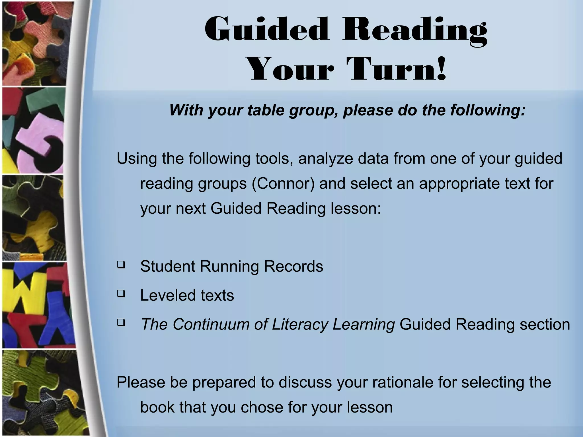 Guided Reading
Your Turn!
With your table group, please do the following:
Using the following tools, analyze data from one of your guided
reading groups (Connor) and select an appropriate text for
your next Guided Reading lesson:
 Student Running Records
 Leveled texts
 The Continuum of Literacy Learning Guided Reading section
Please be prepared to discuss your rationale for selecting the
book that you chose for your lesson
 