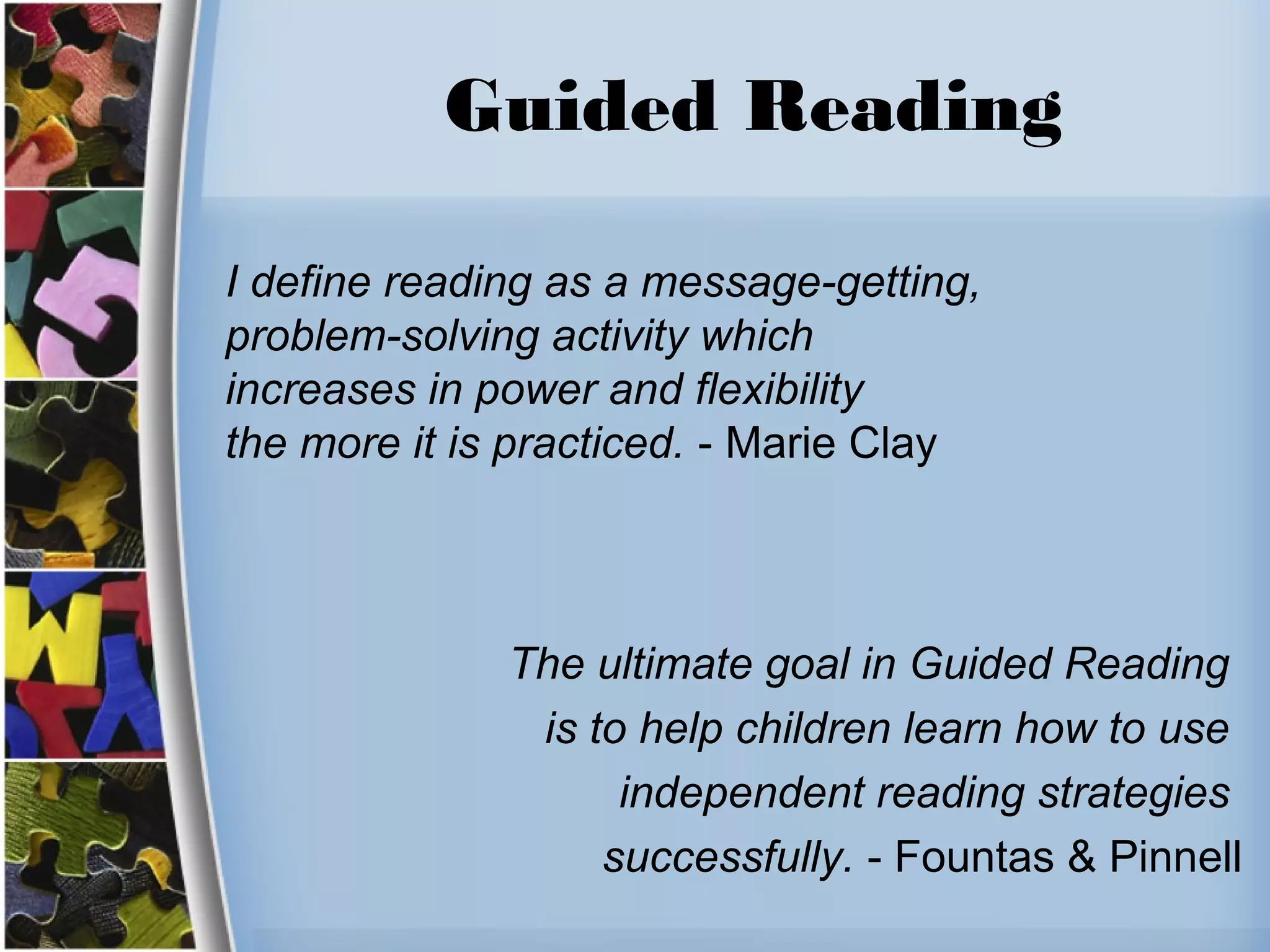 Guided Reading
I define reading as a message-getting,
problem-solving activity which
increases in power and flexibility
the more it is practiced. - Marie Clay
The ultimate goal in Guided Reading
is to help children learn how to use
independent reading strategies
successfully. - Fountas & Pinnell
 