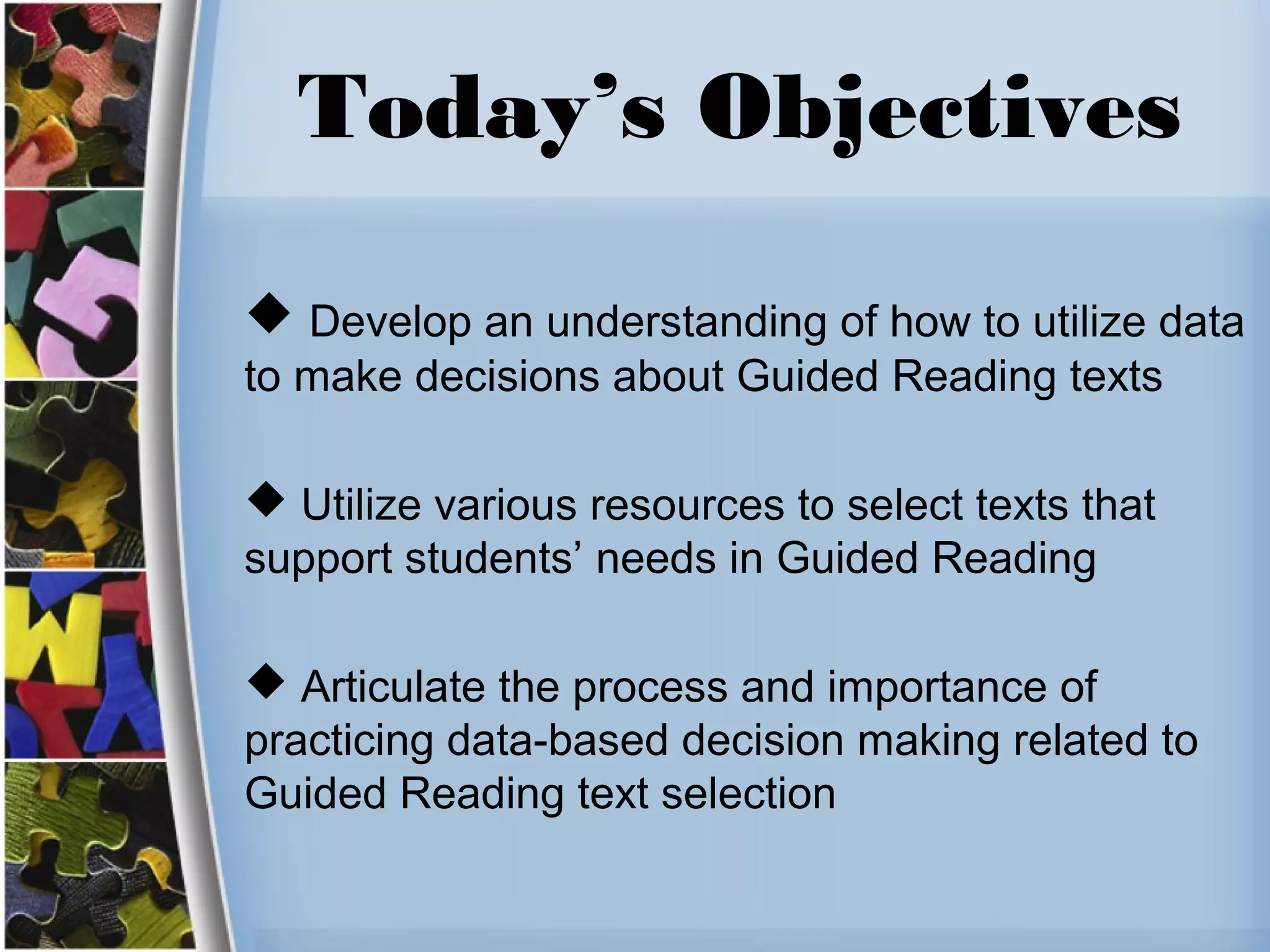 Today’s Objectives
 Develop an understanding of how to utilize data
to make decisions about Guided Reading texts
 Utilize various resources to select texts that
support students’ needs in Guided Reading
 Articulate the process and importance of
practicing data-based decision making related to
Guided Reading text selection
 