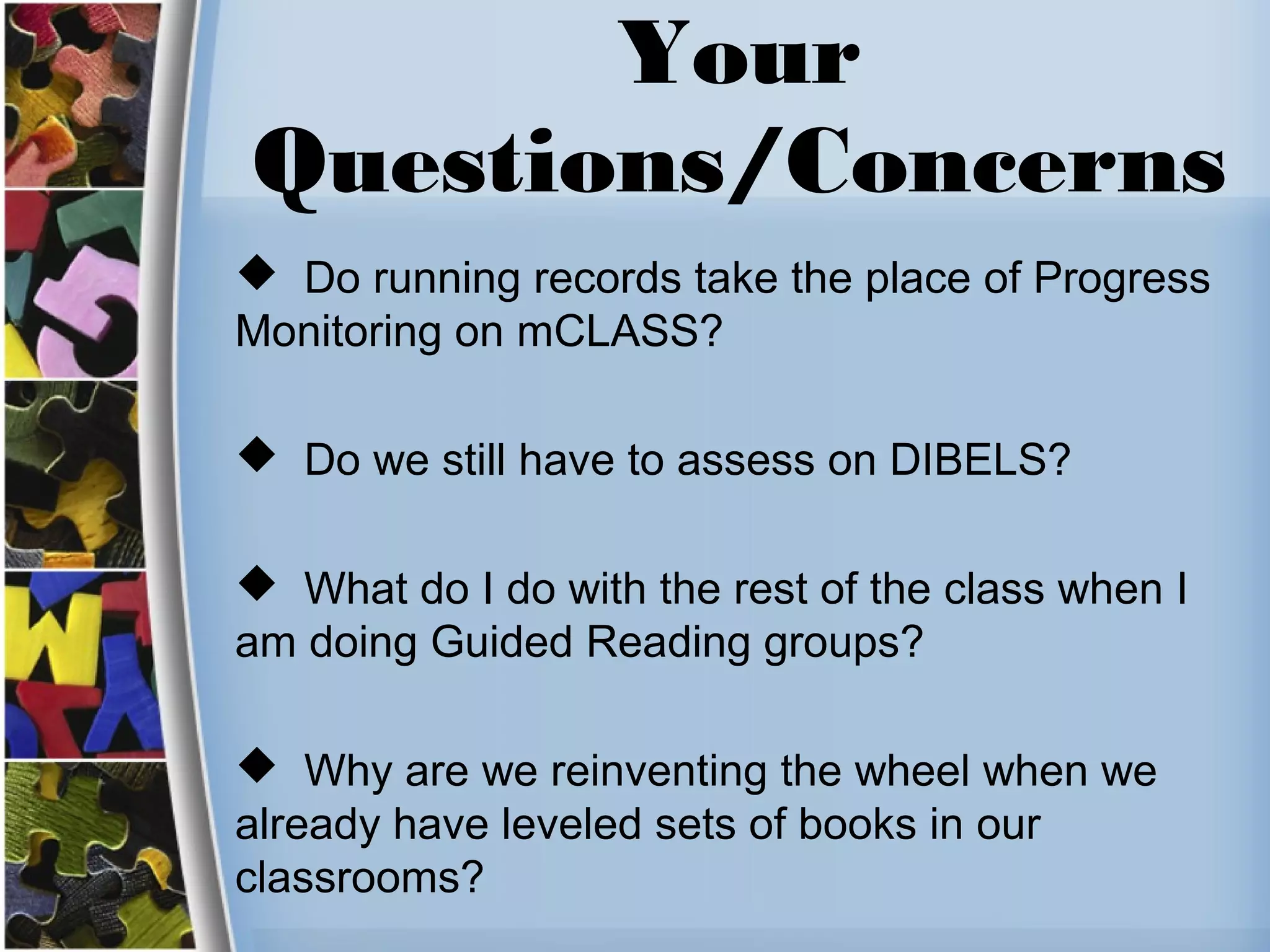 Your
Questions/Concerns
 Do running records take the place of Progress
Monitoring on mCLASS?
 Do we still have to assess on DIBELS?
 What do I do with the rest of the class when I
am doing Guided Reading groups?
 Why are we reinventing the wheel when we
already have leveled sets of books in our
classrooms?
 
