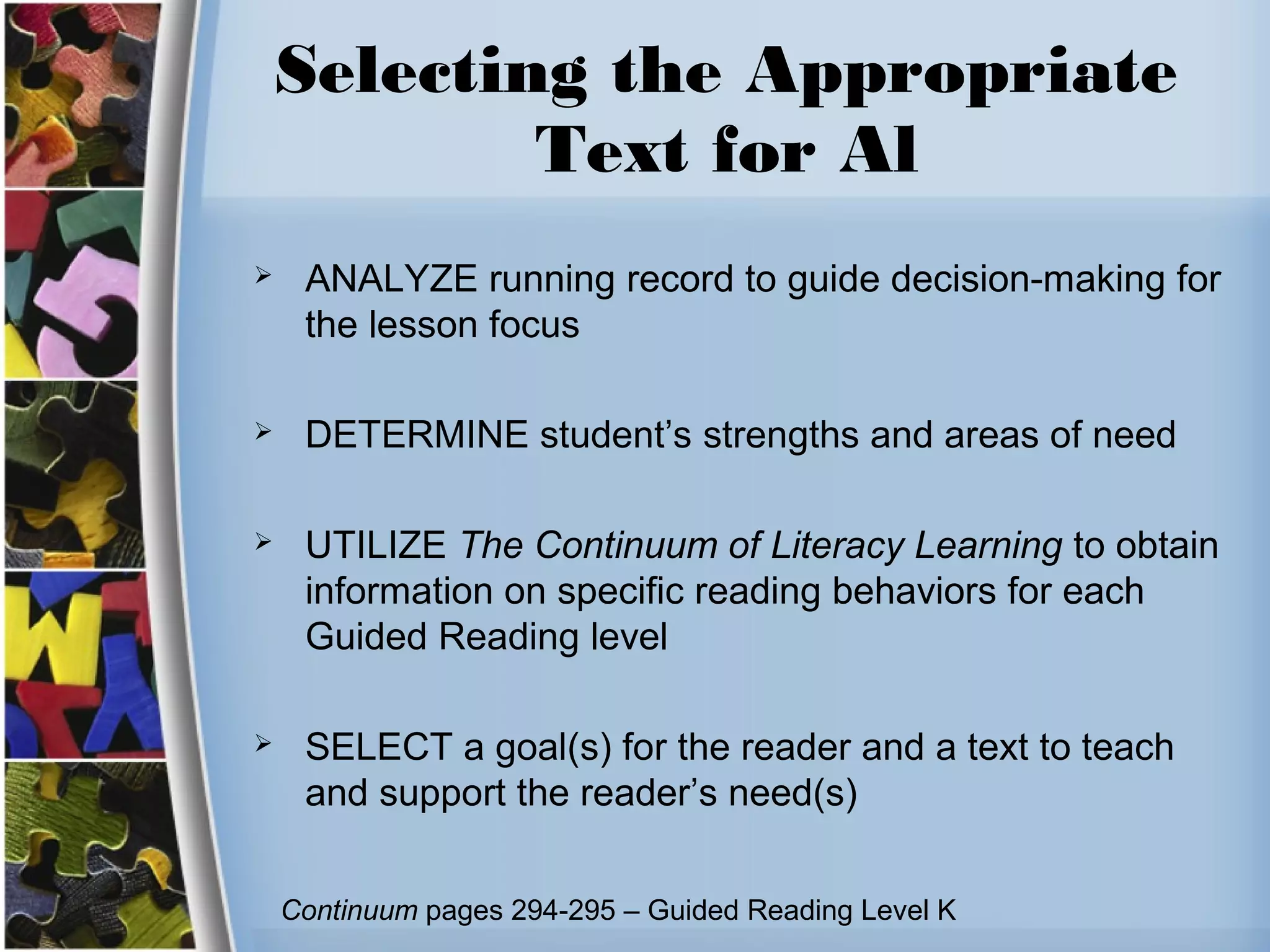 Selecting the Appropriate
Text for Al
 ANALYZE running record to guide decision-making for
the lesson focus
 DETERMINE student’s strengths and areas of need
 UTILIZE The Continuum of Literacy Learning to obtain
information on specific reading behaviors for each
Guided Reading level
 SELECT a goal(s) for the reader and a text to teach
and support the reader’s need(s)
Continuum pages 294-295 – Guided Reading Level K
 