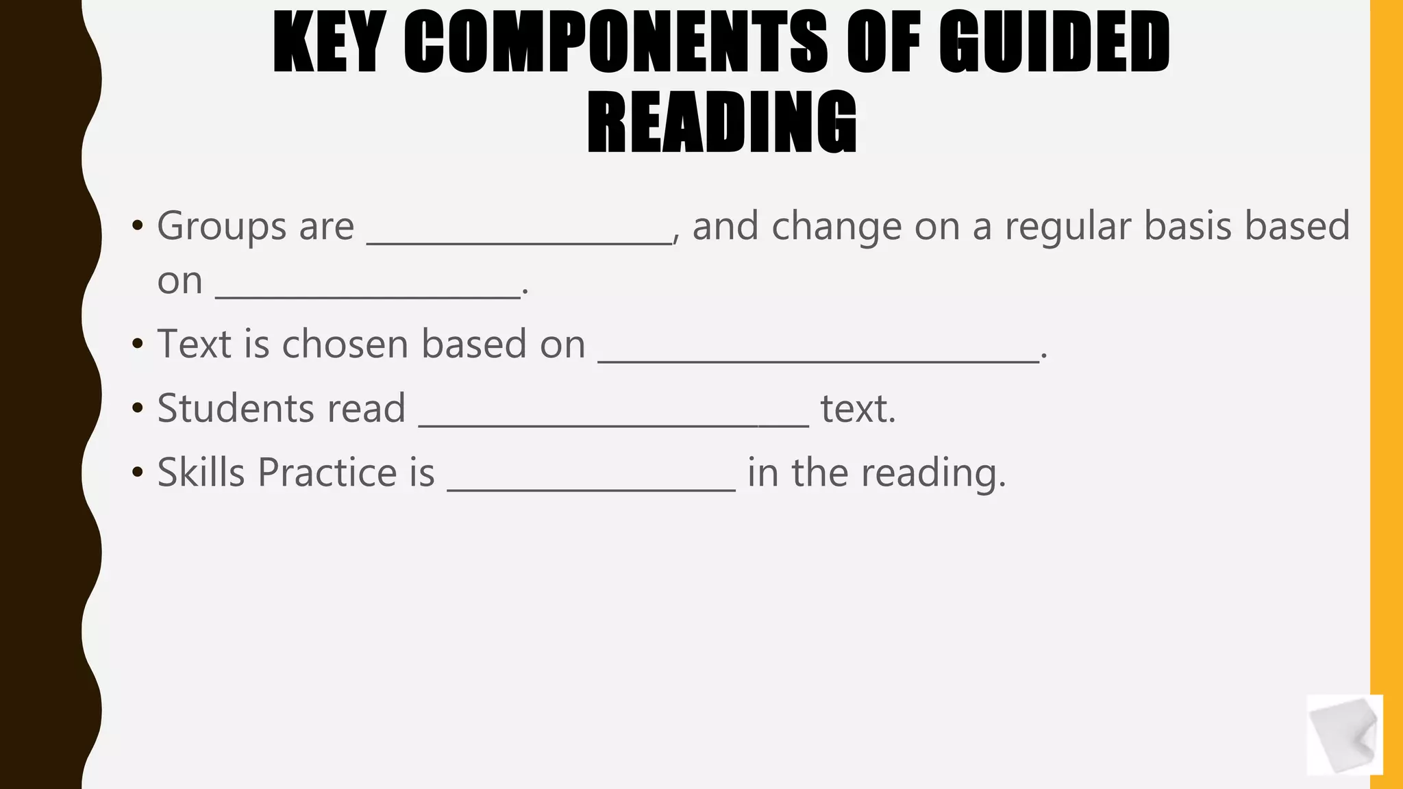 KEY COMPONENTS OF GUIDED
READING
• Groups are __________________, and change on a regular basis based
on __________________.
• Text is chosen based on __________________________.
• Students read _______________________ text.
• Skills Practice is _________________ in the reading.
 