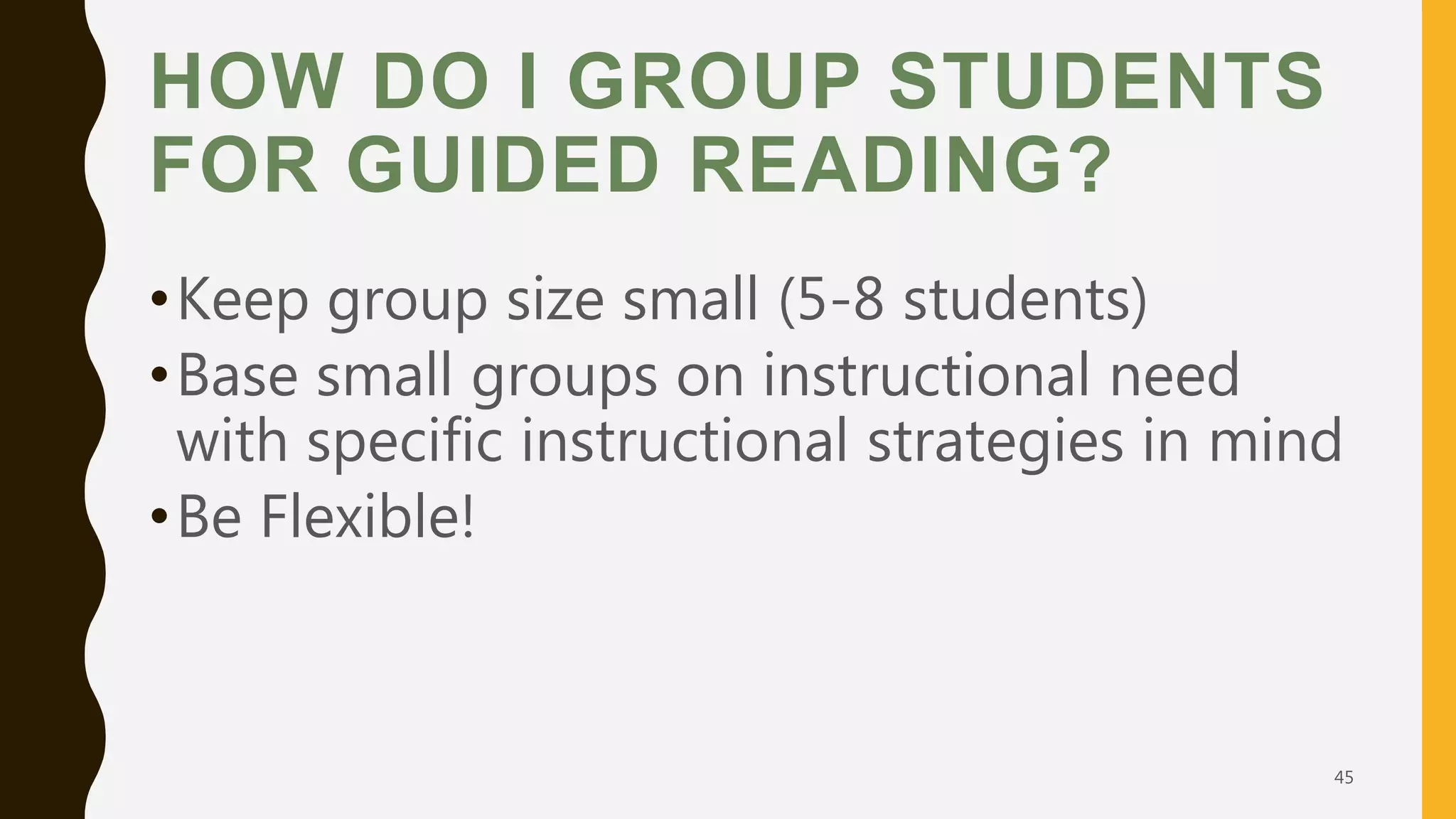 HOW DO I GROUP STUDENTS
FOR GUIDED READING?
•Keep group size small (5-8 students)
•Base small groups on instructional need
with specific instructional strategies in mind
•Be Flexible!
45
 